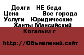 Долги - НЕ беда ! › Цена ­ 1 000 - Все города Услуги » Юридические   . Ханты-Мансийский,Когалым г.